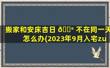 搬家和安床吉日 💮 不在同一天怎么办(2023年9月入宅zui
好的日子)